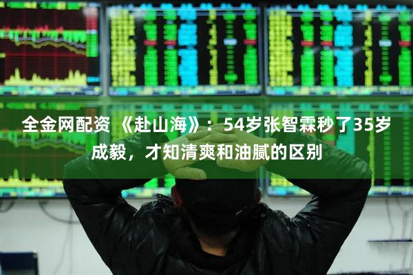 全金网配资 《赴山海》：54岁张智霖秒了35岁成毅，才知清爽和油腻的区别