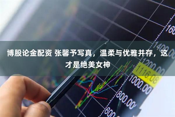 博股论金配资 张馨予写真，温柔与优雅并存，这才是绝美女神