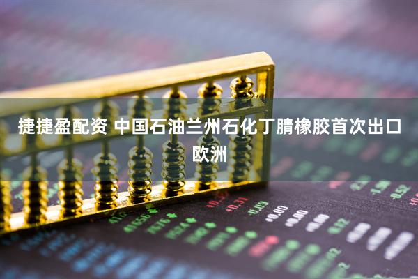 捷捷盈配资 中国石油兰州石化丁腈橡胶首次出口欧洲