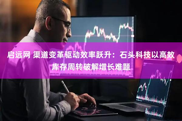启远网 渠道变革驱动效率跃升：石头科技以高效库存周转破解增长难题