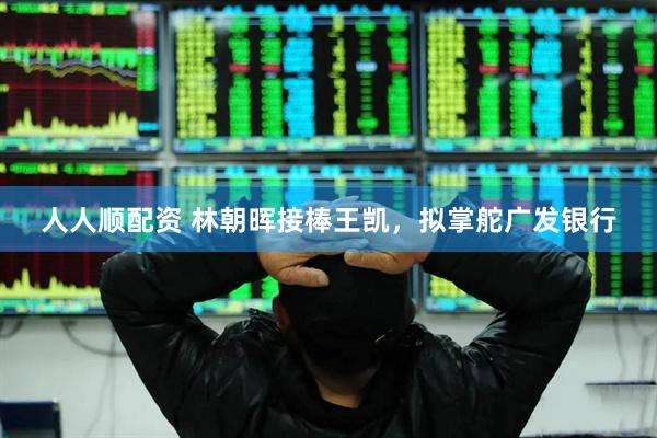 人人顺配资 林朝晖接棒王凯，拟掌舵广发银行