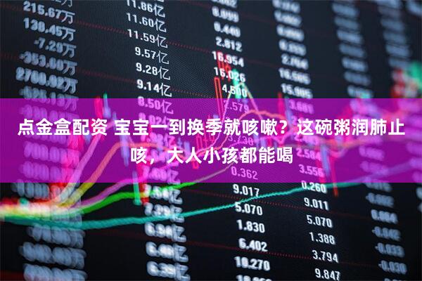 点金盒配资 宝宝一到换季就咳嗽？这碗粥润肺止咳，大人小孩都能喝
