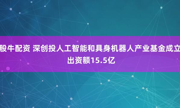 股牛配资 深创投人工智能和具身机器人产业基金成立 出资额15.5亿