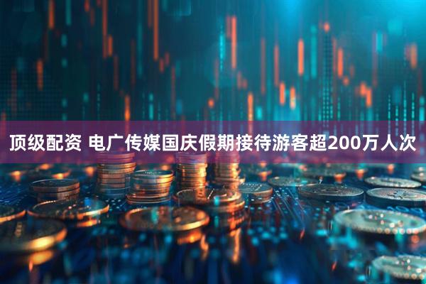 顶级配资 电广传媒国庆假期接待游客超200万人次