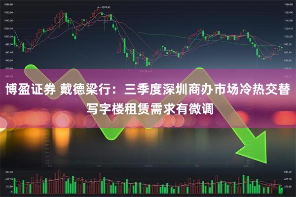 博盈证券 戴德梁行：三季度深圳商办市场冷热交替 写字楼租赁需求有微调