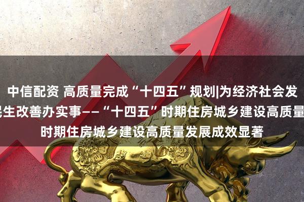 中信配资 高质量完成“十四五”规划|为经济社会发展作贡献 为民生改善办实事——“十四五”时期住房城乡建设高质量发展成效显著