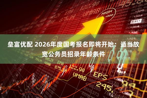 垒富优配 2026年度国考报名即将开始：适当放宽公务员招录年龄条件