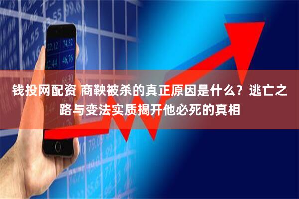 钱投网配资 商鞅被杀的真正原因是什么？逃亡之路与变法实质揭开他必死的真相