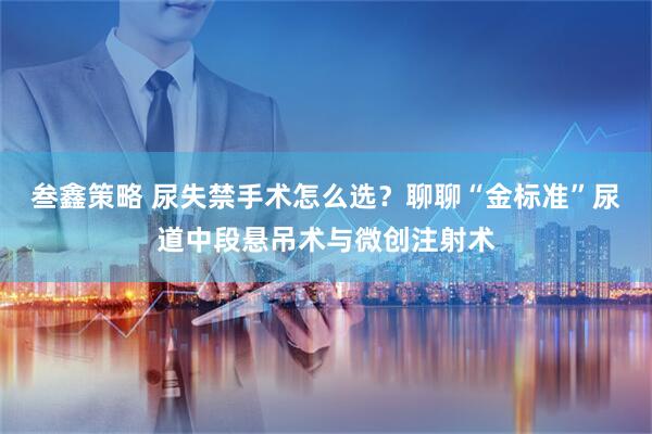 叁鑫策略 尿失禁手术怎么选？聊聊“金标准”尿道中段悬吊术与微创注射术