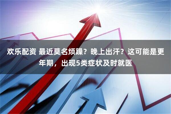 欢乐配资 最近莫名烦躁？晚上出汗？这可能是更年期，出现5类症状及时就医