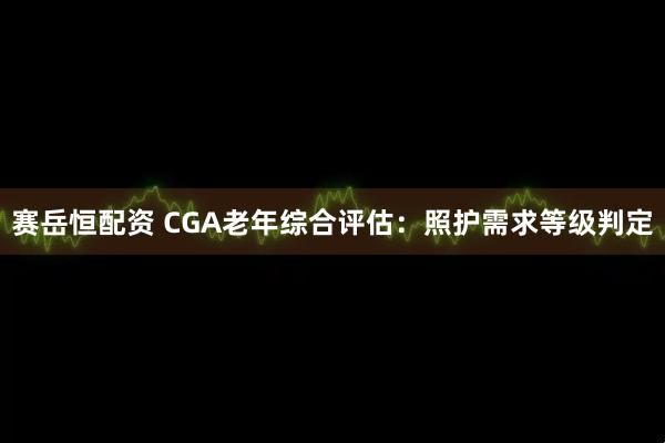 赛岳恒配资 CGA老年综合评估：照护需求等级判定