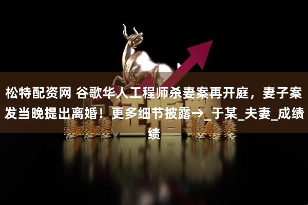 松特配资网 谷歌华人工程师杀妻案再开庭，妻子案发当晚提出离婚！更多细节披露→_于某_夫妻_成绩