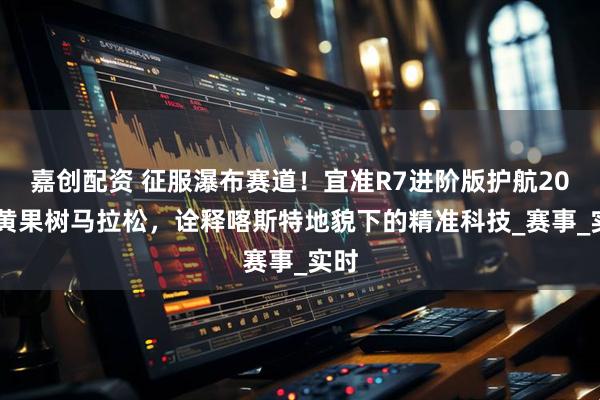 嘉创配资 征服瀑布赛道！宜准R7进阶版护航2025黄果树马拉松，诠释喀斯特地貌下的精准科技_赛事_实时