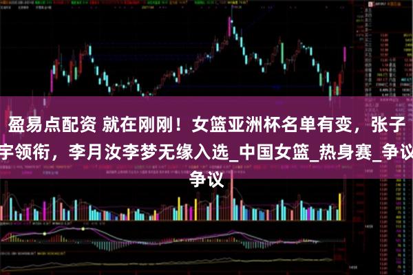 盈易点配资 就在刚刚！女篮亚洲杯名单有变，张子宇领衔，李月汝李梦无缘入选_中国女篮_热身赛_争议