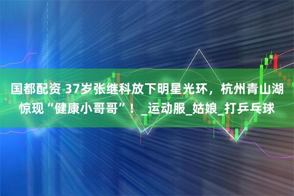 国都配资 37岁张继科放下明星光环,杭州青山湖惊现“健康小哥哥”!_运动服_姑娘_打乒乓球