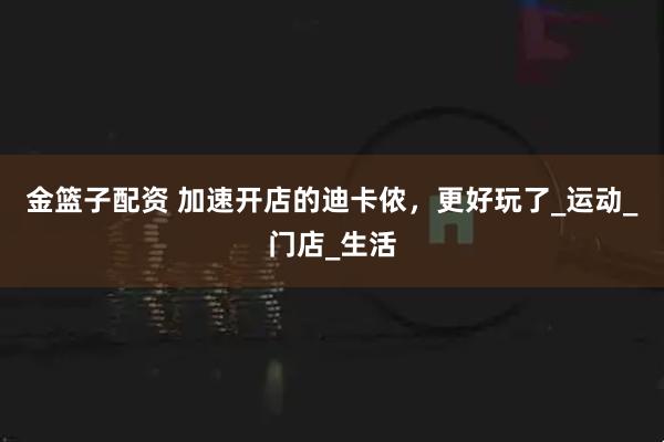 金篮子配资 加速开店的迪卡侬,更好玩了_运动_门店_生活