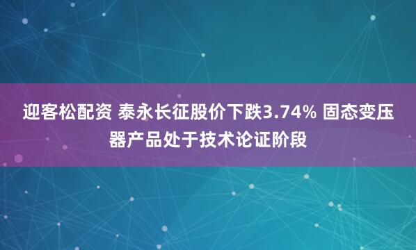 迎客松配资 泰永长征股价下跌3.74% 固态变压器产品处于技术论证阶段