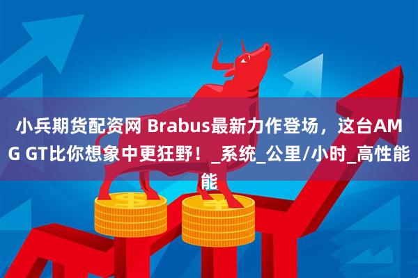 小兵期货配资网 Brabus最新力作登场，这台AMG GT比你想象中更狂野！_系统_公里/小时_高性能