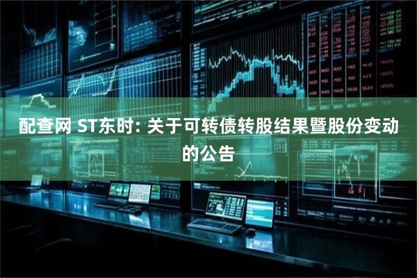 配查网 ST东时: 关于可转债转股结果暨股份变动的公告