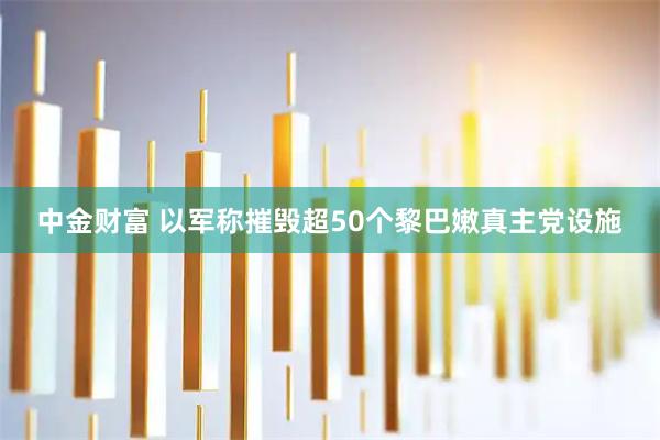 中金财富 以军称摧毁超50个黎巴嫩真主党设施