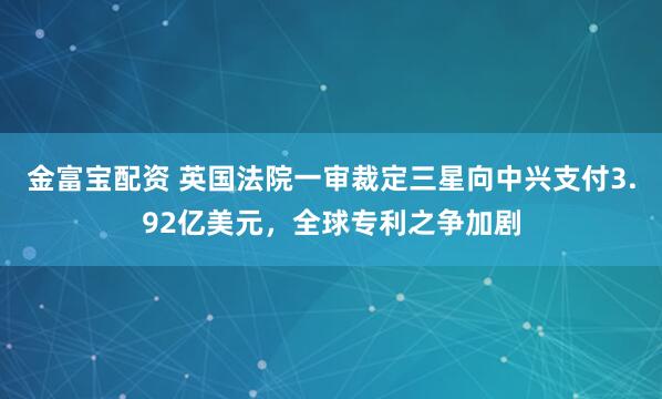 金富宝配资 英国法院一审裁定三星向中兴支付3.92亿美元，全球专利之争加剧